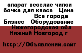 апарат веселие чипси.бочка для кваса › Цена ­ 100 000 - Все города Бизнес » Оборудование   . Нижегородская обл.,Нижний Новгород г.